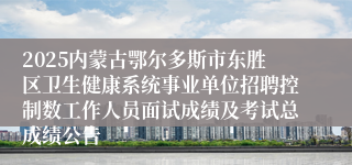 2025内蒙古鄂尔多斯市东胜区卫生健康系统事业单位招聘控制数工作人员面试成绩及考试总成绩公告