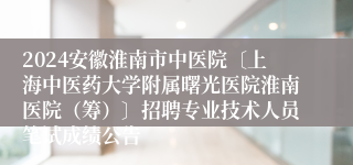 2024安徽淮南市中医院〔上海中医药大学附属曙光医院淮南医院（筹）〕招聘专业技术人员笔试成绩公告