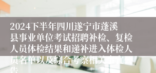 2024下半年四川遂宁市蓬溪县事业单位考试招聘补检、复检人员体检结果和递补进入体检人员名单以及综合考察相关事宜公告