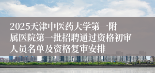 2025天津中医药大学第一附属医院第一批招聘通过资格初审人员名单及资格复审安排