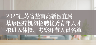 2025江苏省盐南高新区直属基层医疗机构招聘优秀青年人才拟进入体检、考察环节人员名单