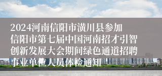 2024河南信阳市潢川县参加信阳市第七届中国河南招才引智创新发展大会期间绿色通道招聘事业单位人员体检通知