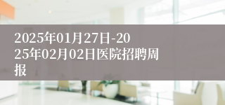 2025年01月27日-2025年02月02日医院招聘周报