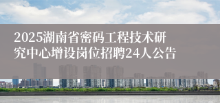 2025湖南省密码工程技术研究中心增设岗位招聘24人公告
