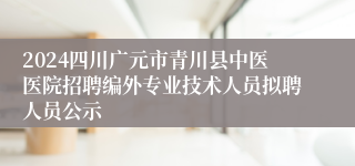 2024四川广元市青川县中医医院招聘编外专业技术人员拟聘人员公示