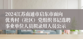2024江苏南通市启东市面向优秀村（社区）党组织书记选聘事业单位人员拟录用人员公示