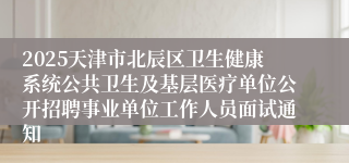 2025天津市北辰区卫生健康系统公共卫生及基层医疗单位公开招聘事业单位工作人员面试通知