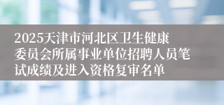 2025天津市河北区卫生健康委员会所属事业单位招聘人员笔试成绩及进入资格复审名单