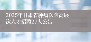 2025年甘肃省肿瘤医院高层次人才招聘27人公告