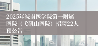 2025年皖南医学院第一附属医院（弋矶山医院）招聘22人预公告