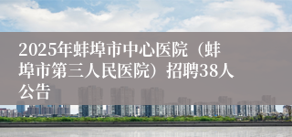 2025年蚌埠市中心医院（蚌埠市第三人民医院）招聘38人公告