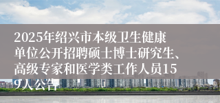 2025年绍兴市本级卫生健康单位公开招聘硕士博士研究生、高级专家和医学类工作人员159人公告