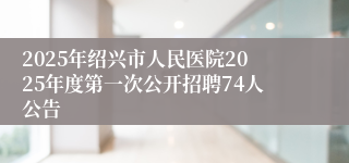2025年绍兴市人民医院2025年度第一次公开招聘74人公告
