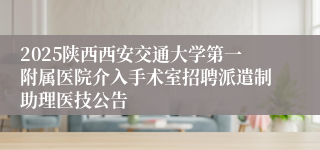 2025陕西西安交通大学第一附属医院介入手术室招聘派遣制助理医技公告