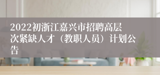 2022初浙江嘉兴市招聘高层次紧缺人才（教职人员）计划公告