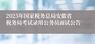 2025年国家税务总局安徽省税务局考试录用公务员面试公告