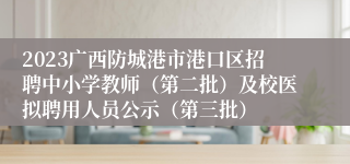 2023广西防城港市港口区招聘中小学教师（第二批）及校医拟聘用人员公示（第三批）
