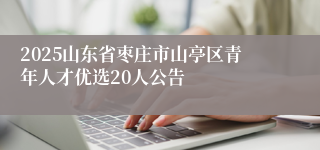 2025山东省枣庄市山亭区青年人才优选20人公告