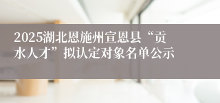 2025湖北恩施州宣恩县“贡水人才”拟认定对象名单公示