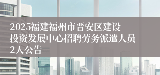 2025福建福州市晋安区建设投资发展中心招聘劳务派遣人员2人公告