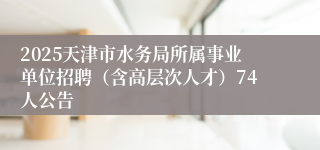 2025天津市水务局所属事业单位招聘（含高层次人才）74人公告