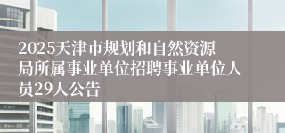 2025天津市规划和自然资源局所属事业单位招聘事业单位人员29人公告