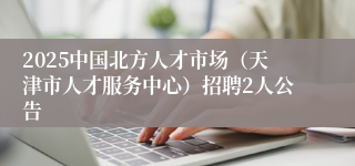 2025中国北方人才市场（天津市人才服务中心）招聘2人公告