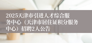 2025天津市引进人才综合服务中心（天津市居住证积分服务中心）招聘2人公告