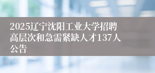 2025辽宁沈阳工业大学招聘高层次和急需紧缺人才137人公告