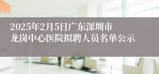 2025年2月5日广东深圳市龙岗中心医院拟聘人员名单公示
