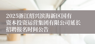 2025浙江绍兴滨海新区国有资本投资运营集团有限公司延长招聘报名时间公告