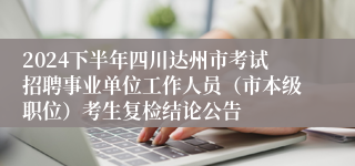 2024下半年四川达州市考试招聘事业单位工作人员（市本级职位）考生复检结论公告