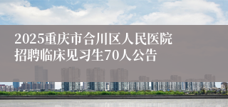 2025重庆市合川区人民医院招聘临床见习生70人公告