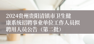 2024贵州贵阳清镇市卫生健康系统招聘事业单位工作人员拟聘用人员公告（第二批）