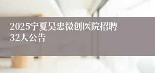 2025宁夏吴忠微创医院招聘32人公告