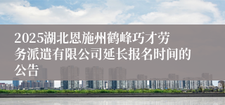 2025湖北恩施州鹤峰巧才劳务派遣有限公司延长报名时间的公告