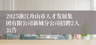 2025浙江舟山市人才发展集团有限公司新城分公司招聘2人公告