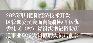 2025四川德阳经济技术开发区管理委员会面向德阳经开区优秀社区（村）党组织书记招聘街道事业单位人员拟聘人员聘前公示