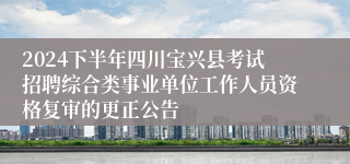 2024下半年四川宝兴县考试招聘综合类事业单位工作人员资格复审的更正公告