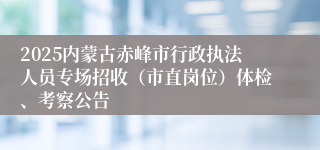 2025内蒙古赤峰市行政执法人员专场招收（市直岗位）体检、考察公告