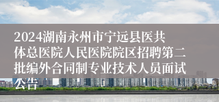 2024湖南永州市宁远县医共体总医院人民医院院区招聘第二批编外合同制专业技术人员面试公告