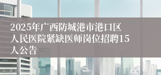 2025年广西防城港市港口区人民医院紧缺医师岗位招聘15人公告