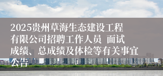 2025贵州草海生态建设工程有限公司招聘工作人员  面试成绩、总成绩及体检等有关事宜公告