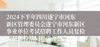 2024下半年四川遂宁市河东新区管理委员会遂宁市河东新区事业单位考试招聘工作人员复检人员体检结果和递补公告