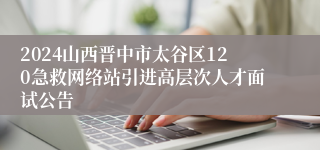 2024山西晋中市太谷区120急救网络站引进高层次人才面试公告