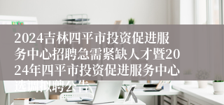 2024吉林四平市投资促进服务中心招聘急需紧缺人才暨2024年四平市投资促进服务中心选调拟聘公告