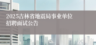 2025吉林省地震局事业单位招聘面试公告