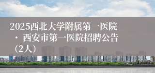 2025西北大学附属第一医院 ・ 西安市第一医院招聘公告（2人）