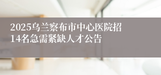 2025乌兰察布市中心医院招14名急需紧缺人才公告