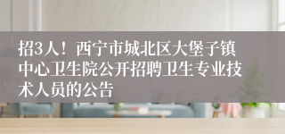 招3人！西宁市城北区大堡子镇中心卫生院公开招聘卫生专业技术人员的公告